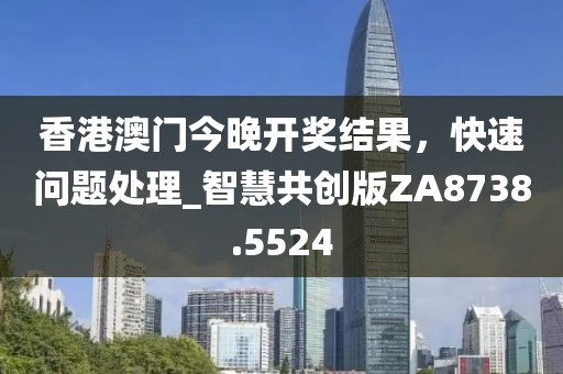 香港澳門今晚開獎結果，快速問題處理_智慧共創(chuàng)版ZA8738.5524