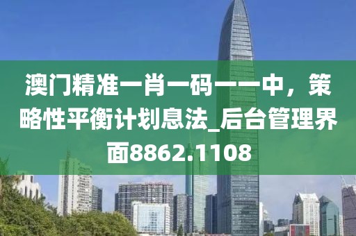 澳門精準(zhǔn)一肖一碼一一中，策略性平衡計劃息法_后臺管理界面8862.1108