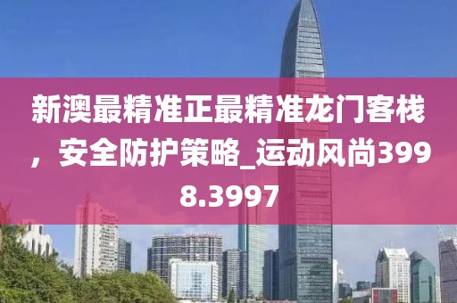 新澳最精準正最精準龍門客棧，安全防護策略_運動風尚3998.3997