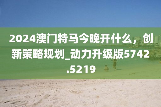 2024澳門特馬今晚開什么，創(chuàng)新策略規(guī)劃_動力升級版5742.5219