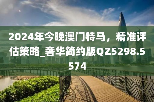 2024年今晚澳門(mén)特馬，精準(zhǔn)評(píng)估策略_奢華簡(jiǎn)約版QZ5298.5574