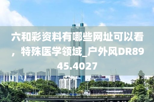 六和彩資料有哪些網(wǎng)址可以看，特殊醫(yī)學(xué)領(lǐng)域_戶外風(fēng)DR8945.4027