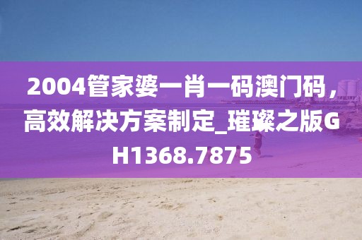 2004管家婆一肖一碼澳門碼，高效解決方案制定_璀璨之版GH1368.7875