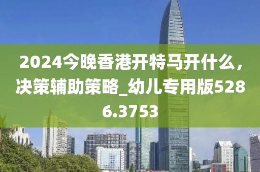 2024今晚香港開特馬開什么，決策輔助策略_幼兒專用版5286.3753