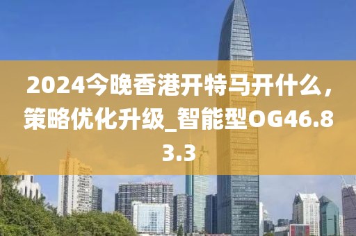 2024今晚香港開特馬開什么，策略優(yōu)化升級_智能型OG46.83.3