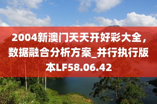 2004新澳門天天開好彩大全，數(shù)據(jù)融合分析方案_并行執(zhí)行版本LF58.06.42