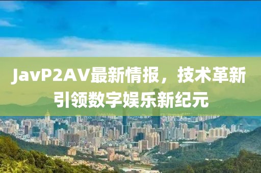 JavP2AV最新情報(bào)，技術(shù)革新引領(lǐng)數(shù)字娛樂新紀(jì)元