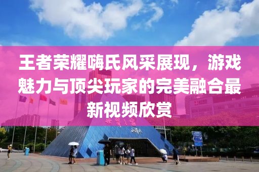 王者榮耀嗨氏風采展現，游戲魅力與頂尖玩家的完美融合最新視頻欣賞