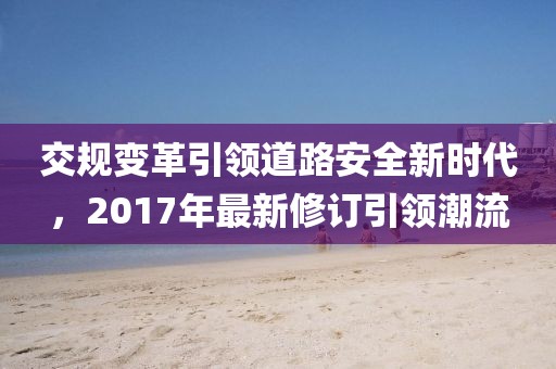 交規(guī)變革引領(lǐng)道路安全新時代，2017年最新修訂引領(lǐng)潮流