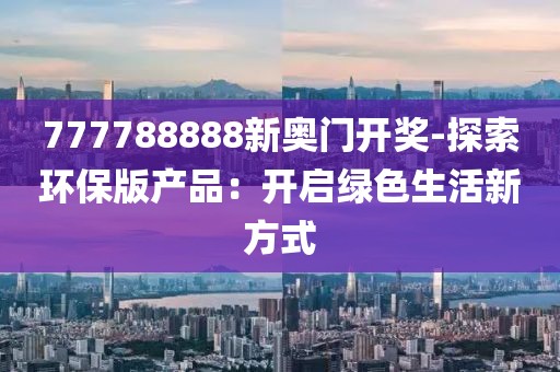 777788888新奧門開獎(jiǎng)-探索環(huán)保版產(chǎn)品：開啟綠色生活新方式