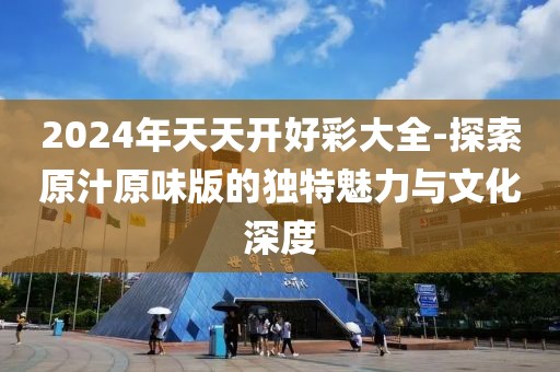 2024年天天開好彩大全-探索原汁原味版的獨特魅力與文化深度