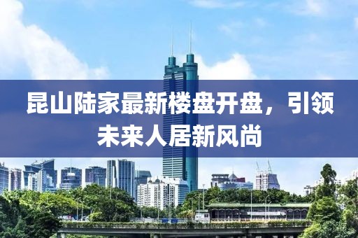 昆山陸家最新樓盤開盤，引領(lǐng)未來人居新風(fēng)尚