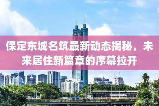 保定東城名筑最新動(dòng)態(tài)揭秘，未來(lái)居住新篇章的序幕拉開(kāi)