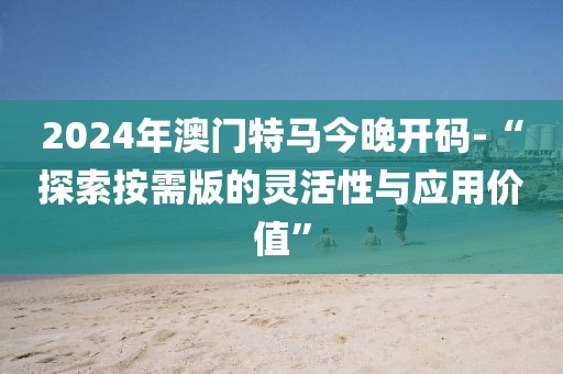 2024年澳門特馬今晚開碼-“探索按需版的靈活性與應(yīng)用價值”