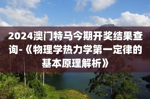 2024澳門特馬今期開獎結果查詢-《物理學熱力學第一定律的基本原理解析》