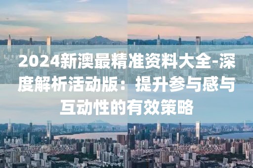 2024新澳最精準(zhǔn)資料大全-深度解析活動版：提升參與感與互動性的有效策略