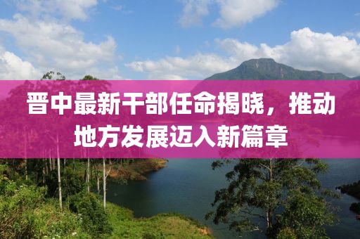 晉中最新干部任命揭曉，推動地方發(fā)展邁入新篇章