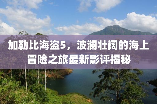 加勒比海盜5，波瀾壯闊的海上冒險(xiǎn)之旅最新影評(píng)揭秘