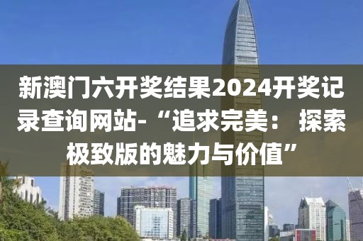 新澳門六開獎結(jié)果2024開獎記錄查詢網(wǎng)站-“追求完美： 探索極致版的魅力與價值”