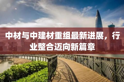 中材與中建材重組最新進展，行業(yè)整合邁向新篇章