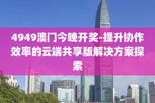 4949澳門今晚開獎(jiǎng)-提升協(xié)作效率的云端共享版解決方案探索