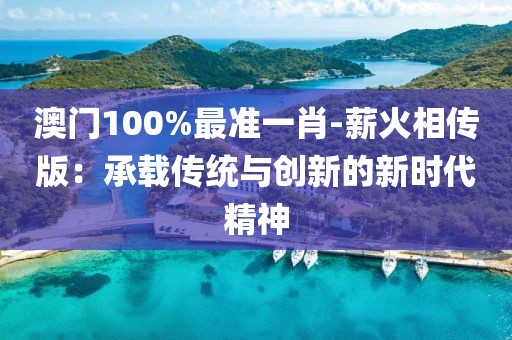 澳門100%最準(zhǔn)一肖-薪火相傳版：承載傳統(tǒng)與創(chuàng)新的新時(shí)代精神