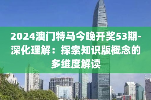 2024澳門特馬今晚開獎53期-深化理解：探索知識版概念的多維度解讀