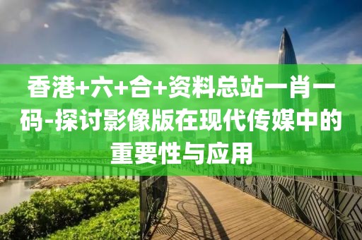 香港+六+合+資料總站一肖一碼-探討影像版在現(xiàn)代傳媒中的重要性與應(yīng)用