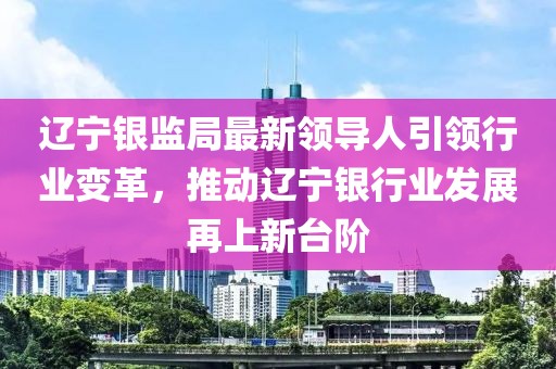 遼寧銀監(jiān)局最新領導人引領行業(yè)變革，推動遼寧銀行業(yè)發(fā)展再上新臺階