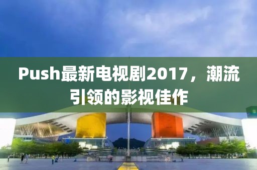 Push最新電視劇2017，潮流引領(lǐng)的影視佳作