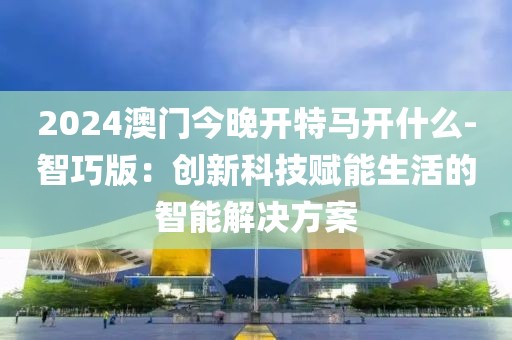 2024澳門今晚開特馬開什么-智巧版：創(chuàng)新科技賦能生活的智能解決方案