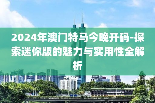 2024年澳門特馬今晚開碼-探索迷你版的魅力與實用性全解析