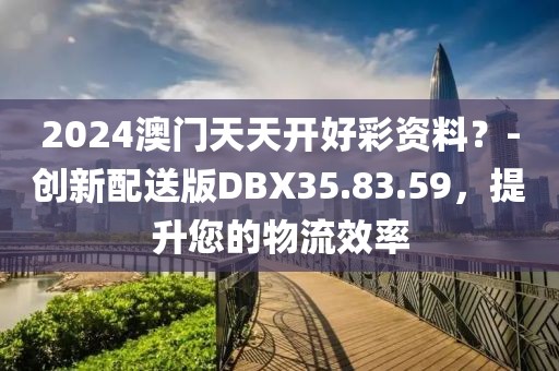 2024澳門天天開好彩資料？-創(chuàng)新配送版DBX35.83.59，提升您的物流效率