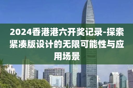 2024香港港六開獎記錄-探索緊湊版設(shè)計的無限可能性與應(yīng)用場景