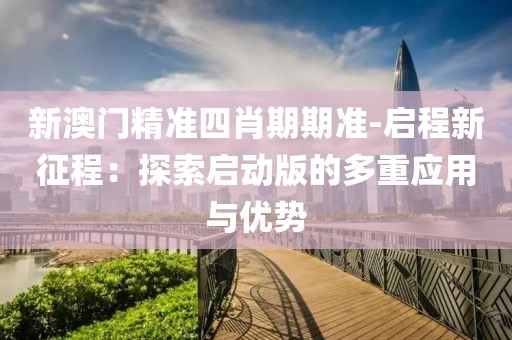 新澳門精準四肖期期準-啟程新征程：探索啟動版的多重應用與優(yōu)勢