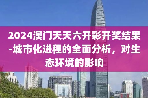 2024澳門天天六開彩開獎(jiǎng)結(jié)果-城市化進(jìn)程的全面分析，對(duì)生態(tài)環(huán)境的影響