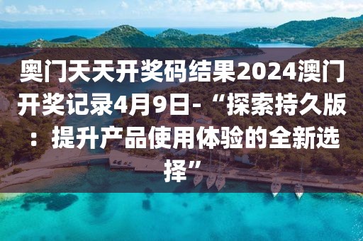 奧門天天開獎碼結(jié)果2024澳門開獎記錄4月9日-“探索持久版：提升產(chǎn)品使用體驗的全新選擇”