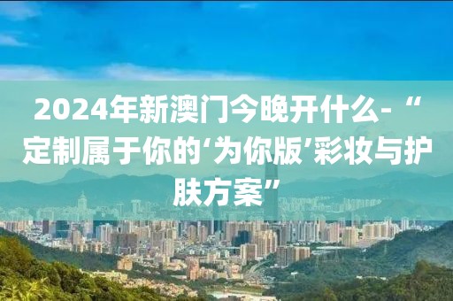 2024年新澳門今晚開什么-“定制屬于你的‘為你版’彩妝與護膚方案”