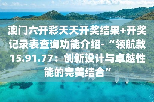 澳門六開彩天天開獎結(jié)果+開獎記錄表查詢功能介紹-“領(lǐng)航款15.91.77：創(chuàng)新設(shè)計與卓越性能的完美結(jié)合”