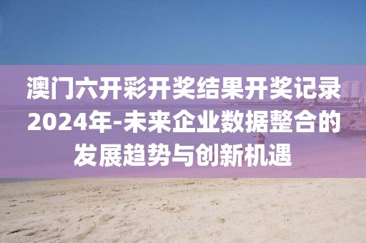 澳門六開彩開獎結(jié)果開獎記錄2024年-未來企業(yè)數(shù)據(jù)整合的發(fā)展趨勢與創(chuàng)新機遇