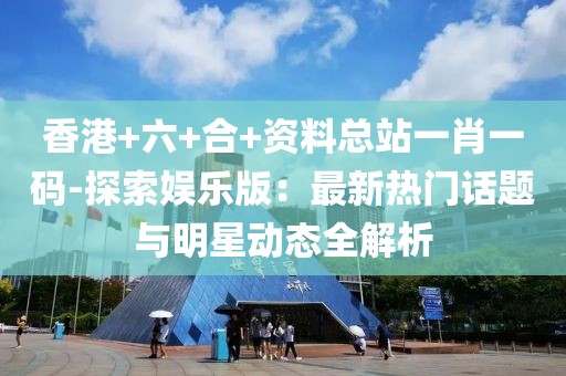 香港+六+合+資料總站一肖一碼-探索娛樂版：最新熱門話題與明星動(dòng)態(tài)全解析