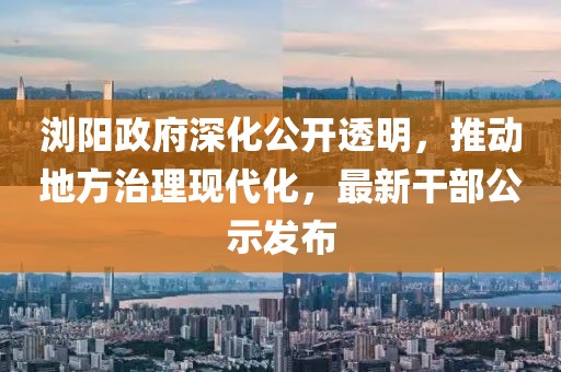 瀏陽政府深化公開透明，推動地方治理現(xiàn)代化，最新干部公示發(fā)布