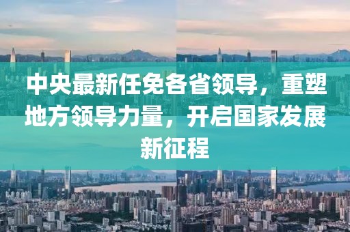 中央最新任免各省領導，重塑地方領導力量，開啟國家發(fā)展新征程