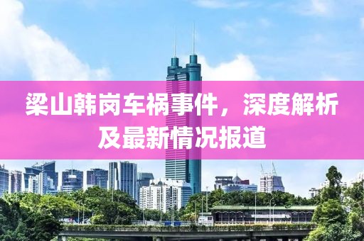 梁山韓崗車禍事件，深度解析及最新情況報道