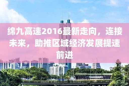 綿九高速2016最新走向，連接未來(lái)，助推區(qū)域經(jīng)濟(jì)發(fā)展提速前進(jìn)