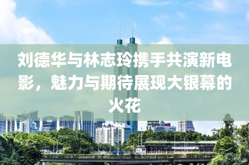 劉德華與林志玲攜手共演新電影，魅力與期待展現(xiàn)大銀幕的火花