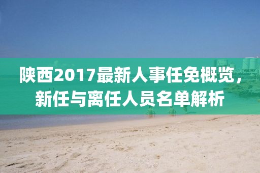 陜西2017最新人事任免概覽，新任與離任人員名單解析