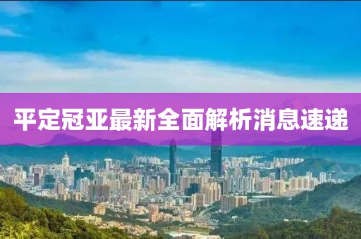 平定冠亞最新全面解析消息速遞