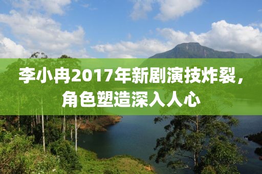 李小冉2017年新劇演技炸裂，角色塑造深入人心