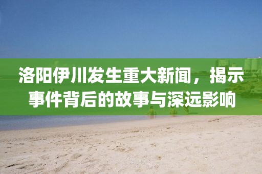 洛陽伊川發(fā)生重大新聞，揭示事件背后的故事與深遠影響